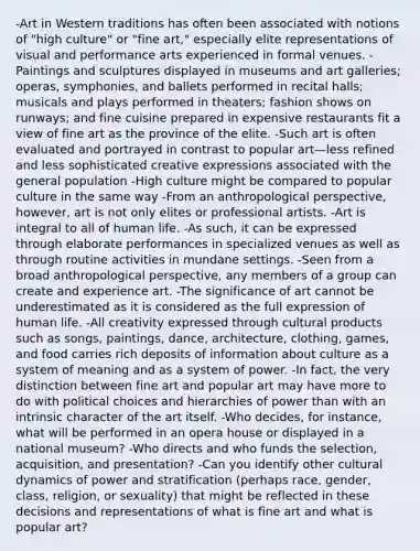 -Art in Western traditions has often been associated with notions of "high culture" or "fine art," especially elite representations of visual and performance arts experienced in formal venues. -Paintings and sculptures displayed in museums and art galleries; operas, symphonies, and ballets performed in recital halls; musicals and plays performed in theaters; fashion shows on runways; and fine cuisine prepared in expensive restaurants fit a view of fine art as the province of the elite. -Such art is often evaluated and portrayed in contrast to popular art—less refined and less sophisticated creative expressions associated with the general population -High culture might be compared to popular culture in the same way -From an anthropological perspective, however, art is not only elites or professional artists. -Art is integral to all of human life. -As such, it can be expressed through elaborate performances in specialized venues as well as through routine activities in mundane settings. -Seen from a broad anthropological perspective, any members of a group can create and experience art. -The significance of art cannot be underestimated as it is considered as the full expression of human life. -All creativity expressed through cultural products such as songs, paintings, dance, architecture, clothing, games, and food carries rich deposits of information about culture as a system of meaning and as a system of power. -In fact, the very distinction between fine art and popular art may have more to do with political choices and hierarchies of power than with an intrinsic character of the art itself. -Who decides, for instance, what will be performed in an opera house or displayed in a national museum? -Who directs and who funds the selection, acquisition, and presentation? -Can you identify other cultural dynamics of power and stratification (perhaps race, gender, class, religion, or sexuality) that might be reflected in these decisions and representations of what is fine art and what is popular art?