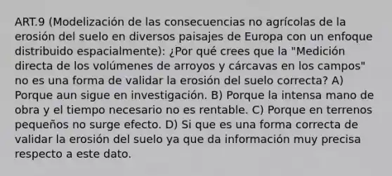 ART.9 (Modelización de las consecuencias no agrícolas de la erosión del suelo en diversos paisajes de Europa con un enfoque distribuido espacialmente): ¿Por qué crees que la "Medición directa de los volúmenes de arroyos y cárcavas en los campos" no es una forma de validar la erosión del suelo correcta? A) Porque aun sigue en investigación. B) Porque la intensa mano de obra y el tiempo necesario no es rentable. C) Porque en terrenos pequeños no surge efecto. D) Si que es una forma correcta de validar la erosión del suelo ya que da información muy precisa respecto a este dato.