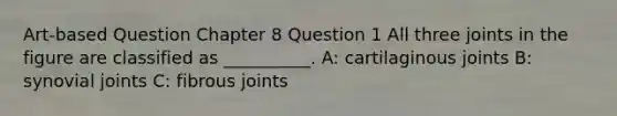 Art-based Question Chapter 8 Question 1 All three joints in the figure are classified as __________. A: cartilaginous joints B: synovial joints C: fibrous joints