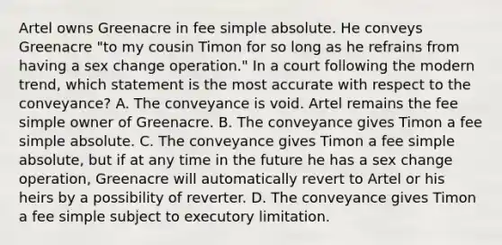 Artel owns Greenacre in fee simple absolute. He conveys Greenacre "to my cousin Timon for so long as he refrains from having a sex change operation." In a court following the modern trend, which statement is the most accurate with respect to the conveyance? A. The conveyance is void. Artel remains the fee simple owner of Greenacre. B. The conveyance gives Timon a fee simple absolute. C. The conveyance gives Timon a fee simple absolute, but if at any time in the future he has a sex change operation, Greenacre will automatically revert to Artel or his heirs by a possibility of reverter. D. The conveyance gives Timon a fee simple subject to executory limitation.