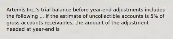 Artemis Inc.'s trial balance before year-end adjustments included the following ... If the estimate of uncollectible accounts is 5% of gross accounts receivables, the amount of the adjustment needed at year-end is