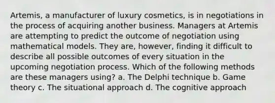 Artemis, a manufacturer of luxury cosmetics, is in negotiations in the process of acquiring another business. Managers at Artemis are attempting to predict the outcome of negotiation using mathematical models. They are, however, finding it difficult to describe all possible outcomes of every situation in the upcoming negotiation process. Which of the following methods are these managers using? a. The Delphi technique b. Game theory c. The situational approach d. The cognitive approach