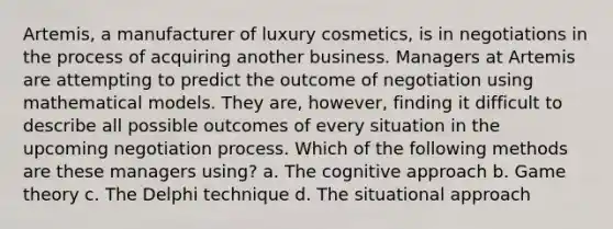 Artemis, a manufacturer of luxury cosmetics, is in negotiations in the process of acquiring another business. Managers at Artemis are attempting to predict the outcome of negotiation using mathematical models. They are, however, finding it difficult to describe all possible outcomes of every situation in the upcoming negotiation process. Which of the following methods are these managers using? a. The cognitive approach b. Game theory c. The Delphi technique d. The situational approach