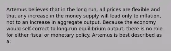 Artemus believes that in the long run, all prices are flexible and that any increase in the money supply will lead only to inflation, not to an increase in aggregate output. Because the economy would self-correct to long-run equilibrium output, there is no role for either fiscal or <a href='https://www.questionai.com/knowledge/kEE0G7Llsx-monetary-policy' class='anchor-knowledge'>monetary policy</a>. Artemus is best described as a: