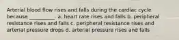 Arterial blood flow rises and falls during the cardiac cycle because __________. a. heart rate rises and falls b. peripheral resistance rises and falls c. peripheral resistance rises and arterial pressure drops d. arterial pressure rises and falls