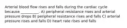 Arterial blood flow rises and falls during the cardiac cycle because __________. A) peripheral resistance rises and arterial pressure drops B) peripheral resistance rises and falls C) arterial pressure rises and falls D) heart rate rises and falls