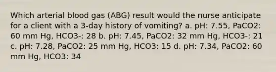 Which arterial blood gas (ABG) result would the nurse anticipate for a client with a 3-day history of vomiting? a. pH: 7.55, PaCO2: 60 mm Hg, HCO3-: 28 b. pH: 7.45, PaCO2: 32 mm Hg, HCO3-: 21 c. pH: 7.28, PaCO2: 25 mm Hg, HCO3: 15 d. pH: 7.34, PaCO2: 60 mm Hg, HCO3: 34