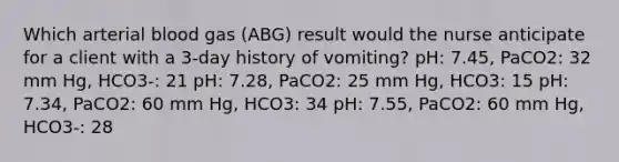 Which arterial blood gas (ABG) result would the nurse anticipate for a client with a 3-day history of vomiting? pH: 7.45, PaCO2: 32 mm Hg, HCO3-: 21 pH: 7.28, PaCO2: 25 mm Hg, HCO3: 15 pH: 7.34, PaCO2: 60 mm Hg, HCO3: 34 pH: 7.55, PaCO2: 60 mm Hg, HCO3-: 28