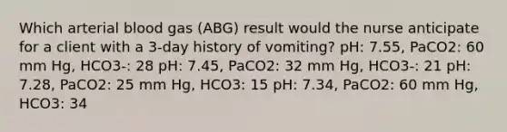 Which arterial blood gas (ABG) result would the nurse anticipate for a client with a 3-day history of vomiting? pH: 7.55, PaCO2: 60 mm Hg, HCO3-: 28 pH: 7.45, PaCO2: 32 mm Hg, HCO3-: 21 pH: 7.28, PaCO2: 25 mm Hg, HCO3: 15 pH: 7.34, PaCO2: 60 mm Hg, HCO3: 34