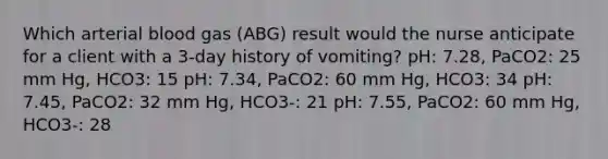 Which arterial blood gas (ABG) result would the nurse anticipate for a client with a 3-day history of vomiting? pH: 7.28, PaCO2: 25 mm Hg, HCO3: 15 pH: 7.34, PaCO2: 60 mm Hg, HCO3: 34 pH: 7.45, PaCO2: 32 mm Hg, HCO3-: 21 pH: 7.55, PaCO2: 60 mm Hg, HCO3-: 28