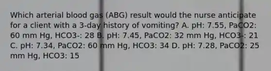 Which arterial blood gas (ABG) result would the nurse anticipate for a client with a 3-day history of vomiting? A. pH: 7.55, PaCO2: 60 mm Hg, HCO3-: 28 B. pH: 7.45, PaCO2: 32 mm Hg, HCO3-: 21 C. pH: 7.34, PaCO2: 60 mm Hg, HCO3: 34 D. pH: 7.28, PaCO2: 25 mm Hg, HCO3: 15