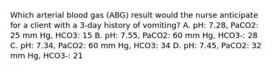 Which arterial blood gas (ABG) result would the nurse anticipate for a client with a 3-day history of vomiting? A. pH: 7.28, PaCO2: 25 mm Hg, HCO3: 15 B. pH: 7.55, PaCO2: 60 mm Hg, HCO3-: 28 C. pH: 7.34, PaCO2: 60 mm Hg, HCO3: 34 D. pH: 7.45, PaCO2: 32 mm Hg, HCO3-: 21