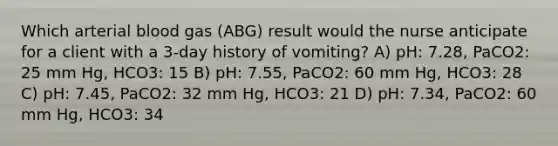 Which arterial blood gas (ABG) result would the nurse anticipate for a client with a 3-day history of vomiting? A) pH: 7.28, PaCO2: 25 mm Hg, HCO3: 15 B) pH: 7.55, PaCO2: 60 mm Hg, HCO3: 28 C) pH: 7.45, PaCO2: 32 mm Hg, HCO3: 21 D) pH: 7.34, PaCO2: 60 mm Hg, HCO3: 34