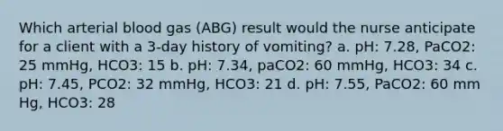 Which arterial blood gas (ABG) result would the nurse anticipate for a client with a 3-day history of vomiting? a. pH: 7.28, PaCO2: 25 mmHg, HCO3: 15 b. pH: 7.34, paCO2: 60 mmHg, HCO3: 34 c. pH: 7.45, PCO2: 32 mmHg, HCO3: 21 d. pH: 7.55, PaCO2: 60 mm Hg, HCO3: 28