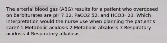 The arterial blood gas (ABG) results for a patient who overdosed on barbiturates are pH 7.32, PaCO2 52, and HCO3- 23. Which interpretation would the nurse use when planning the patient's care? 1 Metabolic acidosis 2 Metabolic alkalosis 3 Respiratory acidosis 4 Respiratory alkalosis