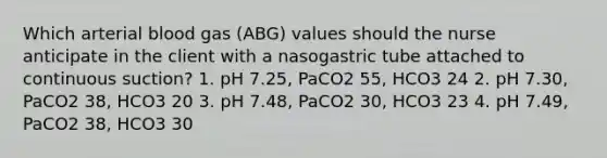 Which arterial blood gas (ABG) values should the nurse anticipate in the client with a nasogastric tube attached to continuous suction? 1. pH 7.25, PaCO2 55, HCO3 24 2. pH 7.30, PaCO2 38, HCO3 20 3. pH 7.48, PaCO2 30, HCO3 23 4. pH 7.49, PaCO2 38, HCO3 30