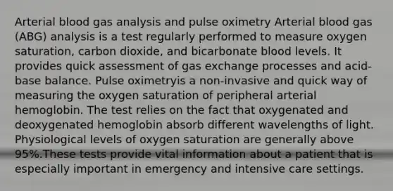 Arterial blood gas analysis and pulse oximetry Arterial blood gas (ABG) analysis is a test regularly performed to measure oxygen saturation, carbon dioxide, and bicarbonate blood levels. It provides quick assessment of gas exchange processes and acid-base balance. Pulse oximetryis a non-invasive and quick way of measuring the oxygen saturation of peripheral arterial hemoglobin. The test relies on the fact that oxygenated and deoxygenated hemoglobin absorb different wavelengths of light. Physiological levels of oxygen saturation are generally above 95%.These tests provide vital information about a patient that is especially important in emergency and intensive care settings.