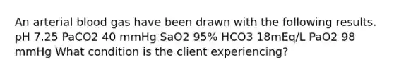 An arterial blood gas have been drawn with the following results. pH 7.25 PaCO2 40 mmHg SaO2 95% HCO3 18mEq/L PaO2 98 mmHg What condition is the client experiencing?