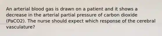 An arterial blood gas is drawn on a patient and it shows a decrease in the arterial partial pressure of carbon dioxide (PaCO2). The nurse should expect which response of the cerebral vasculature?