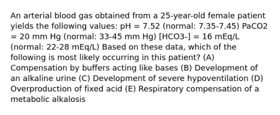 An arterial blood gas obtained from a 25-year-old female patient yields the following values: pH = 7.52 (normal: 7.35-7.45) PaCO2 = 20 mm Hg (normal: 33-45 mm Hg) [HCO3-] = 16 mEq/L (normal: 22-28 mEq/L) Based on these data, which of the following is most likely occurring in this patient? (A) Compensation by buffers acting like bases (B) Development of an alkaline urine (C) Development of severe hypoventilation (D) Overproduction of fixed acid (E) Respiratory compensation of a metabolic alkalosis