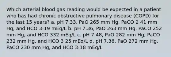 Which arterial blood gas reading would be expected in a patient who has had chronic obstructive pulmonary disease (COPD) for the last 15 years? a. pH 7.33, PaO 265 mm Hg, PaCO 2 41 mm Hg, and HCO 3-19 mEq/L b. pH 7.36, PaO 263 mm Hg, PaCO 252 mm Hg, and HCO 332 mEq/L c. pH 7.48, PaO 282 mm Hg, PaCO 232 mm Hg, and HCO 3 25 mEq/L d. pH 7.36, PaO 272 mm Hg, PaCO 230 mm Hg, and HCO 3-18 mEq/L