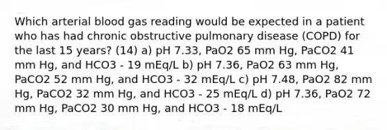 Which arterial blood gas reading would be expected in a patient who has had chronic obstructive pulmonary disease (COPD) for the last 15 years? (14) a) pH 7.33, PaO2 65 mm Hg, PaCO2 41 mm Hg, and HCO3 - 19 mEq/L b) pH 7.36, PaO2 63 mm Hg, PaCO2 52 mm Hg, and HCO3 - 32 mEq/L c) pH 7.48, PaO2 82 mm Hg, PaCO2 32 mm Hg, and HCO3 - 25 mEq/L d) pH 7.36, PaO2 72 mm Hg, PaCO2 30 mm Hg, and HCO3 - 18 mEq/L