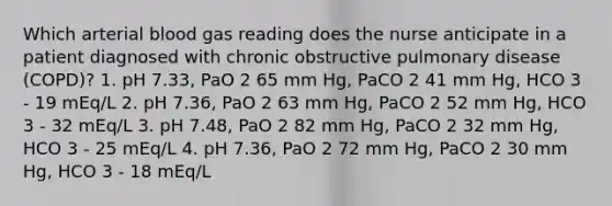 Which arterial blood gas reading does the nurse anticipate in a patient diagnosed with chronic obstructive pulmonary disease (COPD)? 1. pH 7.33, PaO 2 65 mm Hg, PaCO 2 41 mm Hg, HCO 3 - 19 mEq/L 2. pH 7.36, PaO 2 63 mm Hg, PaCO 2 52 mm Hg, HCO 3 - 32 mEq/L 3. pH 7.48, PaO 2 82 mm Hg, PaCO 2 32 mm Hg, HCO 3 - 25 mEq/L 4. pH 7.36, PaO 2 72 mm Hg, PaCO 2 30 mm Hg, HCO 3 - 18 mEq/L