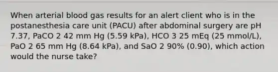 When arterial blood gas results for an alert client who is in the postanesthesia care unit (PACU) after abdominal surgery are pH 7.37, PaCO 2 42 mm Hg (5.59 kPa), HCO 3 25 mEq (25 mmol/L), PaO 2 65 mm Hg (8.64 kPa), and SaO 2 90% (0.90), which action would the nurse take?