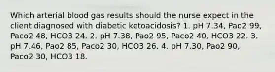 Which arterial blood gas results should the nurse expect in the client diagnosed with diabetic ketoacidosis? 1. pH 7.34, Pao2 99, Paco2 48, HCO3 24. 2. pH 7.38, Pao2 95, Paco2 40, HCO3 22. 3. pH 7.46, Pao2 85, Paco2 30, HCO3 26. 4. pH 7.30, Pao2 90, Paco2 30, HCO3 18.