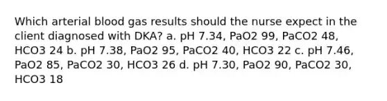 Which arterial blood gas results should the nurse expect in the client diagnosed with DKA? a. pH 7.34, PaO2 99, PaCO2 48, HCO3 24 b. pH 7.38, PaO2 95, PaCO2 40, HCO3 22 c. pH 7.46, PaO2 85, PaCO2 30, HCO3 26 d. pH 7.30, PaO2 90, PaCO2 30, HCO3 18