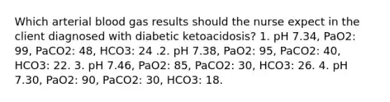 Which arterial blood gas results should the nurse expect in the client diagnosed with diabetic ketoacidosis? 1. pH 7.34, PaO2: 99, PaCO2: 48, HCO3: 24 .2. pH 7.38, PaO2: 95, PaCO2: 40, HCO3: 22. 3. pH 7.46, PaO2: 85, PaCO2: 30, HCO3: 26. 4. pH 7.30, PaO2: 90, PaCO2: 30, HCO3: 18.