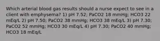 Which arterial blood gas results should a nurse expect to see in a client with emphysema? 1) pH 7.52; PaCO2 18 mmHg; HCO3 22 mEq/L 2) pH 7.50; PaCO2 38 mmHg; HCO3 38 mEq/L 3) pH 7.30; PaCO2 52 mmHg; HCO3 30 mEq/L 4) pH 7.30; PaCO2 40 mmHg; HCO3 18 mEq/L