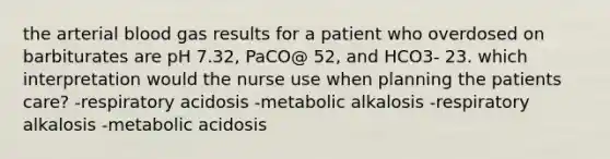 the arterial blood gas results for a patient who overdosed on barbiturates are pH 7.32, PaCO@ 52, and HCO3- 23. which interpretation would the nurse use when planning the patients care? -respiratory acidosis -metabolic alkalosis -respiratory alkalosis -metabolic acidosis