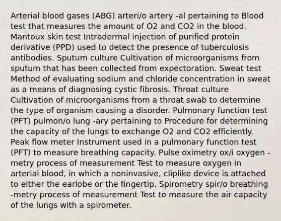 Arterial blood gases (ABG) arteri/o artery -al pertaining to Blood test that measures the amount of O2 and CO2 in the blood. Mantoux skin test Intradermal injection of purified protein derivative (PPD) used to detect the presence of tuberculosis antibodies. Sputum culture Cultivation of microorganisms from sputum that has been collected from expectoration. Sweat test Method of evaluating sodium and chloride concentration in sweat as a means of diagnosing cystic fibrosis. Throat culture Cultivation of microorganisms from a throat swab to determine the type of organism causing a disorder. Pulmonary function test (PFT) pulmon/o lung -ary pertaining to Procedure for determining the capacity of the lungs to exchange O2 and CO2 efficiently. Peak flow meter Instrument used in a pulmonary function test (PFT) to measure breathing capacity. Pulse oximetry ox/i oxygen -metry process of measurement Test to measure oxygen in arterial blood, in which a noninvasive, cliplike device is attached to either the earlobe or the fingertip. Spirometry spir/o breathing -metry process of measurement Test to measure the air capacity of the lungs with a spirometer.