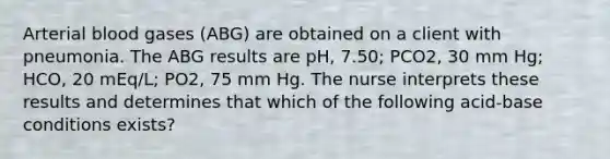 Arterial blood gases (ABG) are obtained on a client with pneumonia. The ABG results are pH, 7.50; PCO2, 30 mm Hg; HCO, 20 mEq/L; PO2, 75 mm Hg. The nurse interprets these results and determines that which of the following acid-base conditions exists?