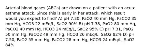 Arterial blood gases (ABGs) are drawn on a patient with an acute asthma attack. Since this is early in her attack, which result would you expect to find? A) pH 7.30, PaO2 40 mm Hg, PaCO2 35 mm Hg, HCO3 22 mEq/L, SaO2 90% B) pH 7.38, PaO2 80 mm Hg, PaCO2 40 mm Hg, HCO3 24 mEq/L, SaO2 95% C) pH 7.31, PaO2 50 mm Hg, PaCO2 49 mm Hg, HCO3 26 mEq/L, SaO2 82% D) pH 7.50, PaO2 55 mm Hg, PaCO2 28 mm Hg, HCO3 24 mEq/L, SaO2 84%