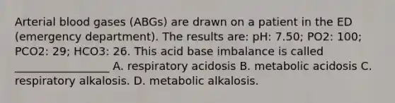 Arterial blood gases (ABGs) are drawn on a patient in the ED (emergency department). The results are: pH: 7.50; PO2: 100; PCO2: 29; HCO3: 26. This acid base imbalance is called _________________ A. respiratory acidosis B. metabolic acidosis C. respiratory alkalosis. D. metabolic alkalosis.