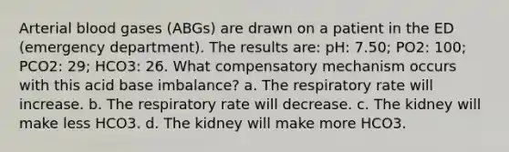 Arterial blood gases (ABGs) are drawn on a patient in the ED (emergency department). The results are: pH: 7.50; PO2: 100; PCO2: 29; HCO3: 26. What compensatory mechanism occurs with this acid base imbalance? a. The respiratory rate will increase. b. The respiratory rate will decrease. c. The kidney will make less HCO3. d. The kidney will make more HCO3.