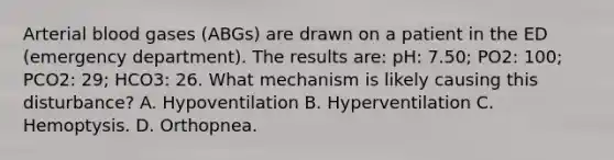 Arterial blood gases (ABGs) are drawn on a patient in the ED (emergency department). The results are: pH: 7.50; PO2: 100; PCO2: 29; HCO3: 26. What mechanism is likely causing this disturbance? A. Hypoventilation B. Hyperventilation C. Hemoptysis. D. Orthopnea.