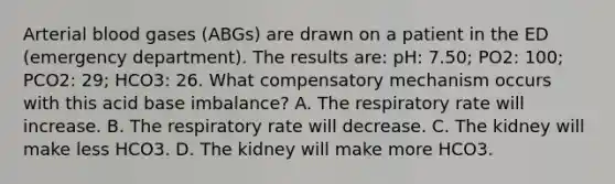 Arterial blood gases (ABGs) are drawn on a patient in the ED (emergency department). The results are: pH: 7.50; PO2: 100; PCO2: 29; HCO3: 26. What compensatory mechanism occurs with this acid base imbalance? A. The respiratory rate will increase. B. The respiratory rate will decrease. C. The kidney will make less HCO3. D. The kidney will make more HCO3.