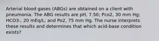 Arterial blood gases (ABGs) are obtained on a client with pneumonia. The ABG results are pH, 7.50; Pco2, 30 mm Hg; HCO3-, 20 mEq/L; and Po2, 75 mm Hg. The nurse interprets these results and determines that which acid-base condition exists?