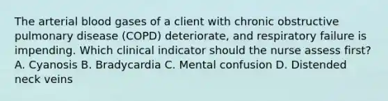 The arterial blood gases of a client with chronic obstructive pulmonary disease (COPD) deteriorate, and respiratory failure is impending. Which clinical indicator should the nurse assess first? A. Cyanosis B. Bradycardia C. Mental confusion D. Distended neck veins