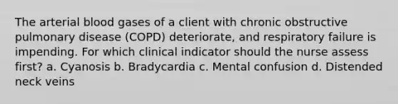 The arterial blood gases of a client with chronic obstructive pulmonary disease (COPD) deteriorate, and respiratory failure is impending. For which clinical indicator should the nurse assess first? a. Cyanosis b. Bradycardia c. Mental confusion d. Distended neck veins