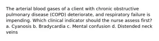 The arterial blood gases of a client with chronic obstructive pulmonary disease (COPD) deteriorate, and respiratory failure is impending. Which clinical indicator should the nurse assess first? a. Cyanosis b. Bradycardia c. Mental confusion d. Distended neck veins