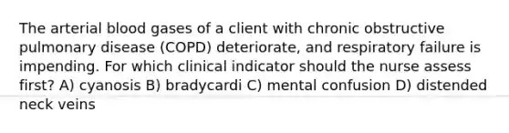 The arterial blood gases of a client with chronic obstructive pulmonary disease (COPD) deteriorate, and respiratory failure is impending. For which clinical indicator should the nurse assess first? A) cyanosis B) bradycardi C) mental confusion D) distended neck veins