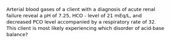 Arterial blood gases of a client with a diagnosis of acute renal failure reveal a pH of 7.25, HCO - level of 21 mEq/L, and decreased PCO level accompanied by a respiratory rate of 32. This client is most likely experiencing which disorder of acid-base balance?