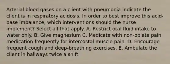 Arterial blood gases on a client with pneumonia indicate the client is in respiratory acidosis. In order to best improve this acid-base imbalance, which interventions should the nurse implement? Select all that apply. A. Restrict oral fluid intake to water only. B. Give magnesium C. Medicate with non-opiate pain medication frequently for intercostal muscle pain. D. Encourage frequent cough and deep-breathing exercises. E. Ambulate the client in hallways twice a shift.