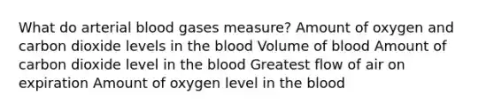 What do arterial blood gases measure? Amount of oxygen and carbon dioxide levels in the blood Volume of blood Amount of carbon dioxide level in the blood Greatest flow of air on expiration Amount of oxygen level in the blood