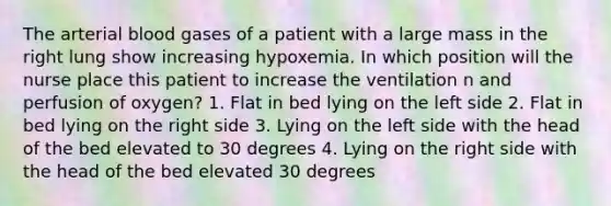 The arterial blood gases of a patient with a large mass in the right lung show increasing hypoxemia. In which position will the nurse place this patient to increase the ventilation n and perfusion of oxygen? 1. Flat in bed lying on the left side 2. Flat in bed lying on the right side 3. Lying on the left side with the head of the bed elevated to 30 degrees 4. Lying on the right side with the head of the bed elevated 30 degrees