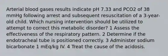 Arterial blood gases results indicate pH 7.33 and PCO2 of 38 mmHg following arrest and subsequent resuscitation of a 3-year-old child. Which nursing intervention should be utilized to attempt to correct this metabolic disorder? 1 Assess the effectiveness of the respiratory pattern. 2 Determine if the endotracheal tube is positioned correctly. 3 Administer sodium bicarbonate 1 mEq/kg IV. 4 Treat the cause of the acidosis.